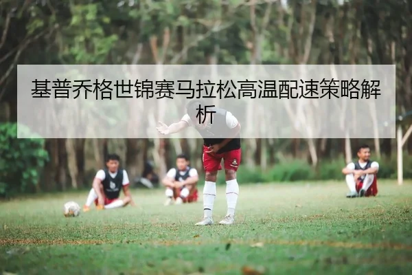 基普乔格世锦赛马拉松高温配速策略解析